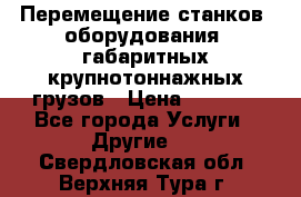 Перемещение станков, оборудования, габаритных крупнотоннажных грузов › Цена ­ 7 000 - Все города Услуги » Другие   . Свердловская обл.,Верхняя Тура г.